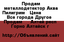 Продам металлодетектор Аква Пилигрим › Цена ­ 17 000 - Все города Другое » Продам   . Алтай респ.,Горно-Алтайск г.